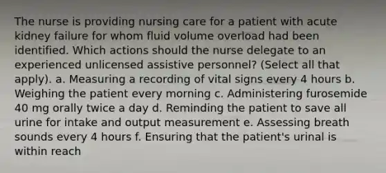 The nurse is providing nursing care for a patient with acute kidney failure for whom fluid volume overload had been identified. Which actions should the nurse delegate to an experienced unlicensed assistive personnel? (Select all that apply). a. Measuring a recording of vital signs every 4 hours b. Weighing the patient every morning c. Administering furosemide 40 mg orally twice a day d. Reminding the patient to save all urine for intake and output measurement e. Assessing breath sounds every 4 hours f. Ensuring that the patient's urinal is within reach