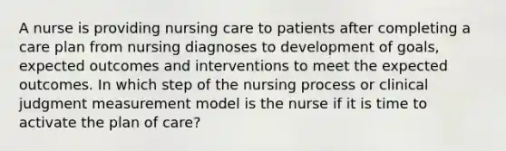 A nurse is providing nursing care to patients after completing a care plan from nursing diagnoses to development of goals, expected outcomes and interventions to meet the expected outcomes. In which step of the nursing process or clinical judgment measurement model is the nurse if it is time to activate the plan of care?