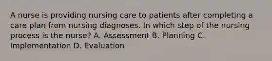 A nurse is providing nursing care to patients after completing a care plan from nursing diagnoses. In which step of the nursing process is the nurse? A. Assessment B. Planning C. Implementation D. Evaluation