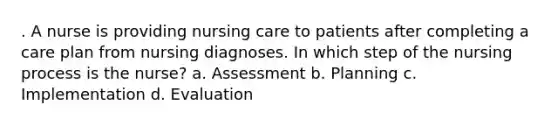 . A nurse is providing nursing care to patients after completing a care plan from nursing diagnoses. In which step of the nursing process is the nurse? a. Assessment b. Planning c. Implementation d. Evaluation