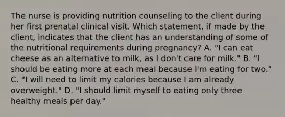 The nurse is providing nutrition counseling to the client during her first prenatal clinical visit. Which statement, if made by the client, indicates that the client has an understanding of some of the nutritional requirements during pregnancy? A. "I can eat cheese as an alternative to milk, as I don't care for milk." B. "I should be eating more at each meal because I'm eating for two." C. "I will need to limit my calories because I am already overweight." D. "I should limit myself to eating only three healthy meals per day."