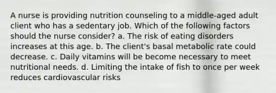 A nurse is providing nutrition counseling to a middle-aged adult client who has a sedentary job. Which of the following factors should the nurse consider? a. The risk of eating disorders increases at this age. b. The client's basal metabolic rate could decrease. c. Daily vitamins will be become necessary to meet nutritional needs. d. Limiting the intake of fish to once per week reduces cardiovascular risks