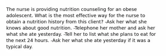 The nurse is providing nutrition counseling for an obese adolescent. What is the most effective way for the nurse to obtain a nutrition history from this client? -Ask her what she knows about good nutrition. -Telephone her mother and ask her what she ate yesterday. -Tell her to list what she plans to eat for the next 24 hours. -Ask her what she ate yesterday if it was a typical day.