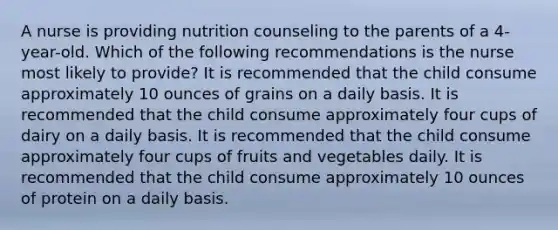 A nurse is providing nutrition counseling to the parents of a 4-year-old. Which of the following recommendations is the nurse most likely to provide? It is recommended that the child consume approximately 10 ounces of grains on a daily basis. It is recommended that the child consume approximately four cups of dairy on a daily basis. It is recommended that the child consume approximately four cups of fruits and vegetables daily. It is recommended that the child consume approximately 10 ounces of protein on a daily basis.