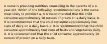 A nurse is providing nutrition counseling to the parents of a 4-year-old. Which of the following recommendations is the nurse most likely to provide? a. It is recommended that the child consume approximately 10 ounces of grains on a daily basis. b. It is recommended that the child consume approximately four cups of dairy on a daily basis. c. It is recommended that the child consume approximately four cups of fruits and vegetables daily. d. It is recommended that the child consume approximately 10 ounces of protein on a daily basis.