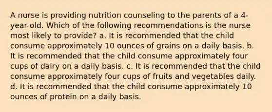 A nurse is providing nutrition counseling to the parents of a 4-year-old. Which of the following recommendations is the nurse most likely to provide? a. It is recommended that the child consume approximately 10 ounces of grains on a daily basis. b. It is recommended that the child consume approximately four cups of dairy on a daily basis. c. It is recommended that the child consume approximately four cups of fruits and vegetables daily. d. It is recommended that the child consume approximately 10 ounces of protein on a daily basis.