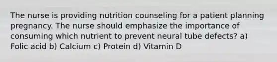 The nurse is providing nutrition counseling for a patient planning pregnancy. The nurse should emphasize the importance of consuming which nutrient to prevent neural tube defects? a) Folic acid b) Calcium c) Protein d) Vitamin D