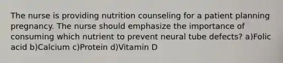 The nurse is providing nutrition counseling for a patient planning pregnancy. The nurse should emphasize the importance of consuming which nutrient to prevent neural tube defects? a)Folic acid b)Calcium c)Protein d)Vitamin D