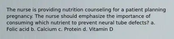 The nurse is providing nutrition counseling for a patient planning pregnancy. The nurse should emphasize the importance of consuming which nutrient to prevent neural tube defects? a. Folic acid b. Calcium c. Protein d. Vitamin D