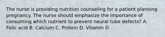 The nurse is providing nutrition counseling for a patient planning pregnancy. The nurse should emphasize the importance of consuming which nutrient to prevent neural tube defects? A. Folic acid B. Calcium C. Protein D. Vitamin D