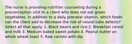 The nurse is providing nutrition counseling during a preconception visit to a client who does not eat green vegetables. In addition to a daily prenatal vitamin, which foods can the client add to decrease the risk of neural tube defects? Select all that apply. 1. Black beans and rice 2. Breakfast cereal and milk 3. Medium baked sweet potato 4. Peanut butter on whole wheat toast 5. Raw carrots with dip