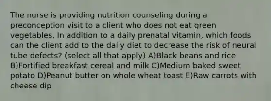 The nurse is providing nutrition counseling during a preconception visit to a client who does not eat green vegetables. In addition to a daily prenatal vitamin, which foods can the client add to the daily diet to decrease the risk of neural tube defects? (select all that apply) A)Black beans and rice B)Fortified breakfast cereal and milk C)Medium baked sweet potato D)Peanut butter on whole wheat toast E)Raw carrots with cheese dip