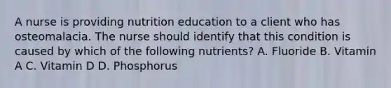 A nurse is providing nutrition education to a client who has osteomalacia. The nurse should identify that this condition is caused by which of the following nutrients? A. Fluoride B. Vitamin A C. Vitamin D D. Phosphorus