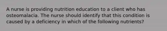 A nurse is providing nutrition education to a client who has osteomalacia. The nurse should identify that this condition is caused by a deficiency in which of the following nutrients?