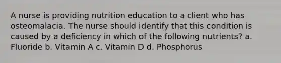 A nurse is providing nutrition education to a client who has osteomalacia. The nurse should identify that this condition is caused by a deficiency in which of the following nutrients? a. Fluoride b. Vitamin A c. Vitamin D d. Phosphorus