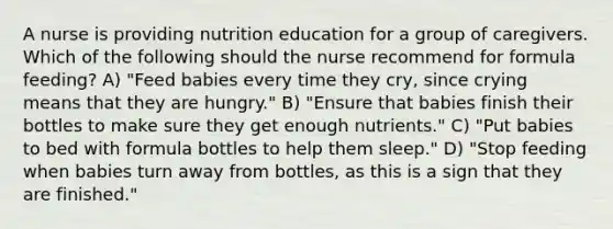 A nurse is providing nutrition education for a group of caregivers. Which of the following should the nurse recommend for formula feeding? A) "Feed babies every time they cry, since crying means that they are hungry." B) "Ensure that babies finish their bottles to make sure they get enough nutrients." C) "Put babies to bed with formula bottles to help them sleep." D) "Stop feeding when babies turn away from bottles, as this is a sign that they are finished."