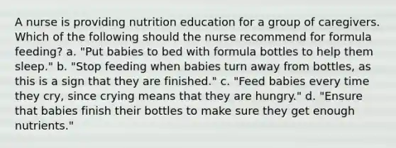 A nurse is providing nutrition education for a group of caregivers. Which of the following should the nurse recommend for formula feeding? a. "Put babies to bed with formula bottles to help them sleep." b. "Stop feeding when babies turn away from bottles, as this is a sign that they are finished." c. "Feed babies every time they cry, since crying means that they are hungry." d. "Ensure that babies finish their bottles to make sure they get enough nutrients."