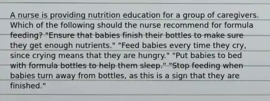 A nurse is providing nutrition education for a group of caregivers. Which of the following should the nurse recommend for formula feeding? "Ensure that babies finish their bottles to make sure they get enough nutrients." "Feed babies every time they cry, since crying means that they are hungry." "Put babies to bed with formula bottles to help them sleep." "Stop feeding when babies turn away from bottles, as this is a sign that they are finished."