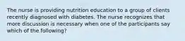 The nurse is providing nutrition education to a group of clients recently diagnosed with diabetes. The nurse recognizes that more discussion is necessary when one of the participants say which of the following?