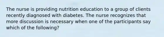 The nurse is providing nutrition education to a group of clients recently diagnosed with diabetes. The nurse recognizes that more discussion is necessary when one of the participants say which of the following?