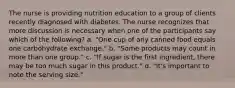 The nurse is providing nutrition education to a group of clients recently diagnosed with diabetes. The nurse recognizes that more discussion is necessary when one of the participants say which of the following? a. "One cup of any canned food equals one carbohydrate exchange." b. "Some products may count in more than one group." c. "If sugar is the first ingredient, there may be too much sugar in this product." d. "It's important to note the serving size."