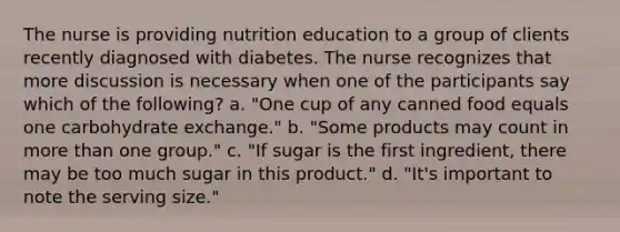 The nurse is providing nutrition education to a group of clients recently diagnosed with diabetes. The nurse recognizes that more discussion is necessary when one of the participants say which of the following? a. "One cup of any canned food equals one carbohydrate exchange." b. "Some products may count in more than one group." c. "If sugar is the first ingredient, there may be too much sugar in this product." d. "It's important to note the serving size."