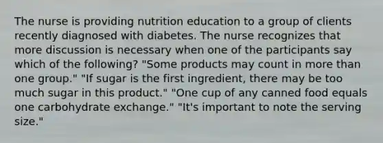 The nurse is providing nutrition education to a group of clients recently diagnosed with diabetes. The nurse recognizes that more discussion is necessary when one of the participants say which of the following? "Some products may count in more than one group." "If sugar is the first ingredient, there may be too much sugar in this product." "One cup of any canned food equals one carbohydrate exchange." "It's important to note the serving size."