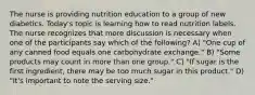 The nurse is providing nutrition education to a group of new diabetics. Today's topic is learning how to read nutrition labels. The nurse recognizes that more discussion is necessary when one of the participants say which of the following? A) "One cup of any canned food equals one carbohydrate exchange." B) "Some products may count in more than one group." C) "If sugar is the first ingredient, there may be too much sugar in this product." D) "It's important to note the serving size."