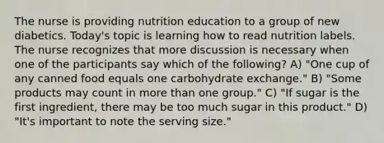 The nurse is providing nutrition education to a group of new diabetics. Today's topic is learning how to read nutrition labels. The nurse recognizes that more discussion is necessary when one of the participants say which of the following? A) "One cup of any canned food equals one carbohydrate exchange." B) "Some products may count in more than one group." C) "If sugar is the first ingredient, there may be too much sugar in this product." D) "It's important to note the serving size."