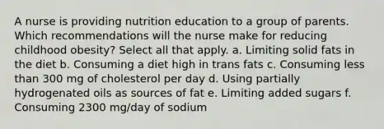 A nurse is providing nutrition education to a group of parents. Which recommendations will the nurse make for reducing childhood obesity? Select all that apply. a. Limiting solid fats in the diet b. Consuming a diet high in trans fats c. Consuming less than 300 mg of cholesterol per day d. Using partially hydrogenated oils as sources of fat e. Limiting added sugars f. Consuming 2300 mg/day of sodium