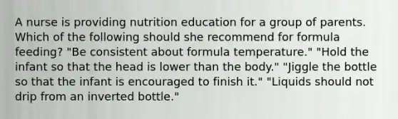 A nurse is providing nutrition education for a group of parents. Which of the following should she recommend for formula feeding? "Be consistent about formula temperature." "Hold the infant so that the head is lower than the body." "Jiggle the bottle so that the infant is encouraged to finish it." "Liquids should not drip from an inverted bottle."