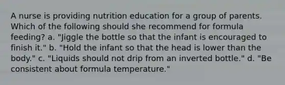 A nurse is providing nutrition education for a group of parents. Which of the following should she recommend for formula feeding? a. "Jiggle the bottle so that the infant is encouraged to finish it." b. "Hold the infant so that the head is lower than the body." c. "Liquids should not drip from an inverted bottle." d. "Be consistent about formula temperature."