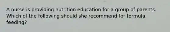 A nurse is providing nutrition education for a group of parents. Which of the following should she recommend for formula feeding?