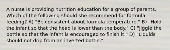 A nurse is providing nutrition education for a group of parents. Which of the following should she recommend for formula feeding? A) "Be consistent about formula temperature." B) "Hold the infant so that the head is lower than the body." C) "Jiggle the bottle so that the infant is encouraged to finish it." D) "Liquids should not drip from an inverted bottle."