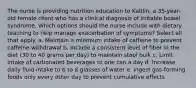 The nurse is providing nutrition education to Kaitlin, a 35-year-old female client who has a clinical diagnosis of irritable bowel syndrome. Which options should the nurse include with dietary teaching to help manage exacerbation of symptoms? Select all that apply. a. Maintain a minimum intake of caffeine to prevent caffeine withdrawal b. Include a consistent level of fiber in the diet (30 to 40 grams per day) to maintain stool bulk c. Limit intake of carbonated beverages to one can a day d. Increase daily fluid intake to 6 to 8 glasses of water e. Ingest gas-forming foods only every other day to prevent cumulative effects