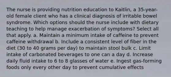 The nurse is providing nutrition education to Kaitlin, a 35-year-old female client who has a clinical diagnosis of irritable bowel syndrome. Which options should the nurse include with dietary teaching to help manage exacerbation of symptoms? Select all that apply. a. Maintain a minimum intake of caffeine to prevent caffeine withdrawal b. Include a consistent level of fiber in the diet (30 to 40 grams per day) to maintain stool bulk c. Limit intake of carbonated beverages to one can a day d. Increase daily fluid intake to 6 to 8 glasses of water e. Ingest gas-forming foods only every other day to prevent cumulative effects