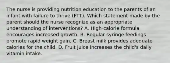 The nurse is providing nutrition education to the parents of an infant with failure to thrive (FTT). Which statement made by the parent should the nurse recognize as an appropriate understanding of interventions? A. High-calorie formula encourages increased growth. B. Regular syringe feedings promote rapid weight gain. C. Breast milk provides adequate calories for the child. D. Fruit juice increases the child's daily vitamin intake.