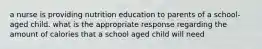 a nurse is providing nutrition education to parents of a school-aged child. what is the appropriate response regarding the amount of calories that a school aged child will need