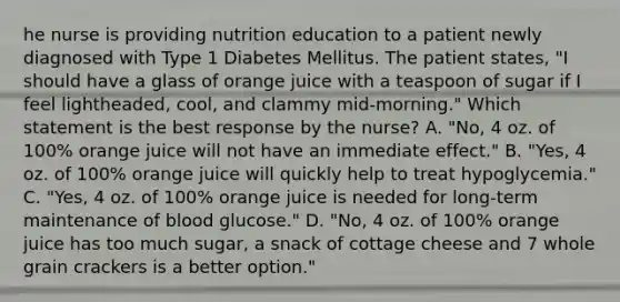 he nurse is providing nutrition education to a patient newly diagnosed with Type 1 Diabetes Mellitus. The patient states, "I should have a glass of orange juice with a teaspoon of sugar if I feel lightheaded, cool, and clammy mid-morning." Which statement is the best response by the nurse? A. "No, 4 oz. of 100% orange juice will not have an immediate effect." B. "Yes, 4 oz. of 100% orange juice will quickly help to treat hypoglycemia." C. "Yes, 4 oz. of 100% orange juice is needed for long-term maintenance of blood glucose." D. "No, 4 oz. of 100% orange juice has too much sugar, a snack of cottage cheese and 7 whole grain crackers is a better option."