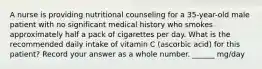 A nurse is providing nutritional counseling for a 35-year-old male patient with no significant medical history who smokes approximately half a pack of cigarettes per day. What is the recommended daily intake of vitamin C (ascorbic acid) for this patient? Record your answer as a whole number. ______ mg/day