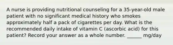 A nurse is providing nutritional counseling for a 35-year-old male patient with no significant medical history who smokes approximately half a pack of cigarettes per day. What is the recommended daily intake of vitamin C (ascorbic acid) for this patient? Record your answer as a whole number. ______ mg/day