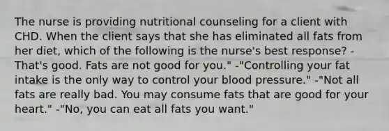 The nurse is providing nutritional counseling for a client with CHD. When the client says that she has eliminated all fats from her diet, which of the following is the nurse's best response? -That's good. Fats are not good for you." -"Controlling your fat intake is the only way to control your blood pressure." -"Not all fats are really bad. You may consume fats that are good for your heart." -"No, you can eat all fats you want."