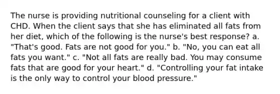 The nurse is providing nutritional counseling for a client with CHD. When the client says that she has eliminated all fats from her diet, which of the following is the nurse's best response? a. "That's good. Fats are not good for you." b. "No, you can eat all fats you want." c. "Not all fats are really bad. You may consume fats that are good for your heart." d. "Controlling your fat intake is the only way to control your blood pressure."