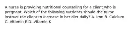 A nurse is providing nutritional counseling for a client who is pregnant. Which of the following nutrients should the nurse instruct the client to increase in her diet daily? A. Iron B. Calcium C. Vitamin E D. Vitamin K