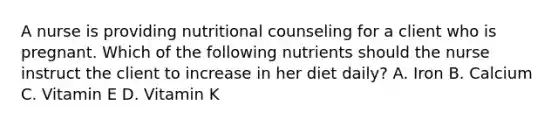 A nurse is providing nutritional counseling for a client who is pregnant. Which of the following nutrients should the nurse instruct the client to increase in her diet daily? A. Iron B. Calcium C. Vitamin E D. Vitamin K