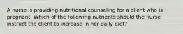 A nurse is providing nutritional counseling for a client who is pregnant. Which of the following nutrients should the nurse instruct the client to increase in her daily diet?