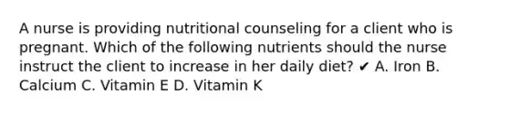 A nurse is providing nutritional counseling for a client who is pregnant. Which of the following nutrients should the nurse instruct the client to increase in her daily diet? ✔ A. Iron B. Calcium C. Vitamin E D. Vitamin K