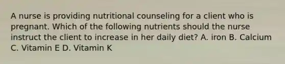 A nurse is providing nutritional counseling for a client who is pregnant. Which of the following nutrients should the nurse instruct the client to increase in her daily diet? A. iron B. Calcium C. Vitamin E D. Vitamin K