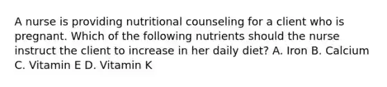 A nurse is providing nutritional counseling for a client who is pregnant. Which of the following nutrients should the nurse instruct the client to increase in her daily diet? A. Iron B. Calcium C. Vitamin E D. Vitamin K