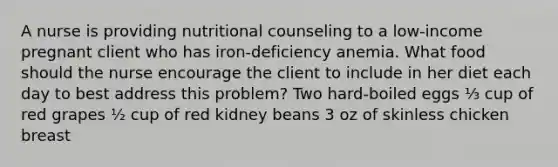 A nurse is providing nutritional counseling to a low-income pregnant client who has iron-deficiency anemia. What food should the nurse encourage the client to include in her diet each day to best address this problem? Two hard-boiled eggs ⅓ cup of red grapes ½ cup of red kidney beans 3 oz of skinless chicken breast